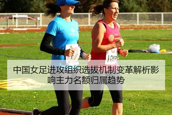 中国女足进攻组织选拔机制变革解析影响主力名额归属趋势